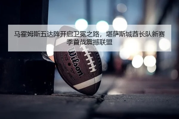 马霍姆斯五达阵开启卫冕之路，堪萨斯城酋长队新赛季首战震撼联盟